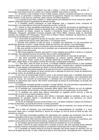 5
5. Eventualmente, se, por qualquer que seja o motivo, o nome do candidato não constar na
convocação, este deverá entrar em contato com o Disque VUNESP, para verificar o ocorrido:
5.1. ocorrendo o caso constante no item 5 deste Capítulo, poderá o candidato participar do concurso e
realizar a prova, se apresentar o respectivo comprovante de pagamento, efetuado nos moldes previstos neste
Edital, devendo, no dia da prova, preencher, datar e assinar, formulário específico;
5.2. a inclusão de que trata o subitem 5.1 deste Capítulo será realizada de forma condicional, sujeita à
posterior verificação quanto à regularidade da referida inscrição.
6. O candidato deverá comparecer ao local designado para a respectiva prova, constante da
Convocação, com antecedência mínima de 60 (sessenta) minutos, munido de:
6.1. original ou cópia reprográfica autenticada de um dos seguintes documentos de identificação com
foto e dentro do prazo de validade: Cédula de Identidade (RG), ou Registro de Identidade Civil (RIC), Carteira de
Órgão ou Conselho de Classe, Carteira de Trabalho e Previdência Social (CTPS), Carteira Nacional de
Habilitação, Passaporte, Identidade Funcional expedida pela Polícia Militar, inclusive cartão de identidade
expedido aos Soldados PM Temporários, Polícia Civil ou Polícia Federal, Certificado de Reservista ou outro
documento de identificação com fé pública e foto;
6.2. comprovante de pagamento da taxa de inscrição, caso o nome não conste na convocação;
6.3. caneta de tinta azul ou preta, lápis preto n.º 2 e borracha macia.
7. Somente será admitido na sala de prova, o candidato que apresentar um dos documentos de
identificação descritos no item 6.1. deste Capítulo, desde que permita, com clareza, a sua identificação.
8. Não serão aceitos protocolos ou quaisquer outros documentos não constantes deste Edital.
9. Não será admitido no local de prova o candidato que se apresentar após o horário estabelecido na
convocação, para o início das provas.
10. Não haverá segunda chamada, seja qual for o motivo alegado para justificar o atraso ou a ausência
do candidato, nem aplicação da prova fora do local, data e horário preestabelecidos:
10.1. O horário de início das provas, propriamente dito, será definido em cada sala de aplicação.
11. Não serão permitidas consultas bibliográficas de qualquer espécie, utilização de máquina
calculadora, boné, gorro, chapéu, óculos de sol, agendas eletrônicas ou similares, tablets, aparelho telefônico,
BIP, pager, relógio digital, ou de qualquer material que não seja o estritamente necessário:
11.1. Para tanto, antes de iniciar as provas, a Fundação VUNESP poderá fornecer a cada candidato
um saco plástico com lacre, para guarda de seus pertences pessoais, incluindo todo e qualquer equipamento
eletrônico. O saco plástico somente poderá ser aberto no final da aplicação e fora do local de prova.
12. O candidato não poderá ausentar-se da sala de prova sem o acompanhamento de um fiscal.
13. Não haverá prorrogação do tempo previsto para a aplicação da prova em virtude de afastamento,
por qualquer motivo, de candidato da sala de prova.
14. Em caso de amamentação durante a prova, e tão somente nesse caso, a candidata deverá levar
um acompanhante, maior de idade, que ficará em local reservado para tal finalidade e será responsável pela
guarda da criança. No momento da amamentação, a candidata será acompanhada por uma fiscal sem a
presença do responsável pela criança. Não haverá compensação de tempo de amamentação na duração das
provas da candidata.
15. Excetuada a situação prevista no subitem 14 deste Capítulo, não será permitida a permanência de
qualquer acompanhante nas dependências do local de realização de qualquer prova.
16. O candidato que, eventualmente, necessitar alterar algum dado cadastral, por erro de digitação
constante na convocação, deverá efetuar a correção somente quando da convocação para a próxima etapa.
17. O candidato que queira fazer alguma reclamação ou sugestão deverá procurar a sala de
coordenação no local em que estiver prestando a prova.
18. Durante a aplicação das provas, será colhida a impressão digital do candidato, sendo que na
impossibilidade do candidato realizar o procedimento, esse deverá registrar sua assinatura, em campo
predeterminado, por 03 (três) vezes.
19. No ato da realização da prova escrita (Partes I e II), o candidato receberá o Caderno de Questões e
a Folha de Respostas, na qual deverá assinar no campo apropriado:
19.1. o candidato deverá transcrever as respostas para a folha de respostas, com caneta de tinta azul
ou preta;
19.2. a folha de respostas, cujo preenchimento é de responsabilidade do candidato, é o único
documento válido para a correção eletrônica e deverá ser entregue no final da prova ao fiscal de sala, sem
emendas ou rasuras;
19.3. não serão computadas questões não respondidas nem questões que contenham mais de uma
resposta assinalada (mesmo que uma delas esteja correta), emendas ou rasuras, ainda que legíveis.
20. Não deverá ser feita nenhuma marca fora do campo reservado às respostas ou à assinatura, pois
qualquer marca poderá ser lida pelas leitoras ópticas, prejudicando o desempenho do candidato.
21. Em hipótese alguma haverá substituição da folha de respostas por erro do candidato.
22. Após o término do prazo previsto para a duração da prova, não será concedido tempo adicional
para o candidato continuar respondendo questão ou procedendo à transcrição para a Folha de Respostas.
23. O candidato só poderá retirar-se do local de aplicação das provas depois de decorrido 75% do
tempo de duração das provas, ou seja 3 (três) horas após o início das provas, não podendo levar o Caderno de
 