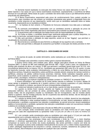 8
14. Somente haverá repetições na execução dos testes físicos nos casos elencados no item 12
deste Capítulo e nos casos em que a banca examinadora reconhecer, expressamente, a ocorrência de falhas
técnicas em sua aplicação, falhas essas às quais o candidato não tenha dado causa e que efetivamente tenham
prejudicado seu desempenho.
15. A Banca Examinadora responsável pela prova de condicionamento físico poderá cancelar ou
interrompê-la, caso considere que não existam as condições necessárias para garantir a integridade física dos
candidatos e evitar prejuízos ao seu desempenho, sendo certo que os candidatos realizarão todos os testes
novamente, desprezando-se os resultados já obtidos:
15.1. na hipótese do item anterior, o Presidente do Concurso estipulará nova data para a realização
das provas.
16. As eventuais anormalidades observadas com os candidatos durante a aplicação da prova de
condicionamento físico serão registradas pela banca examinadora para subsidiar as demais etapas.
17. O aquecimento para a realização dos testes físicos será de responsabilidade do candidato.
18. Em todos os testes, o candidato deverá trajar vestimenta adequada para a prática desportiva, ou
seja, calção ou bermuda, camiseta (manga curta ou regata) e algum tipo de tênis.
19. Não será permitida a utilização de calça esportiva, exceto as do tipo “legging”, que permitam a
visualização do movimento das pernas.
20. Recomenda-se a candidata do sexo feminino a utilização de top esportivo sob a camiseta.
21. Não será permitida a utilização de acessórios que facilitem a execução dos testes previstos no item
9.
CAPÍTULO X – DOS EXAMES DE SAÚDE
1. Os exames de saúde, de caráter eliminatório, serão realizados por Junta Médica do Centro Médico
da Polícia Militar.
2. O candidato será submetido a exame médico geral e exames laboratoriais.
3. Exame Clínico Geral: será avaliado peso, altura, relação peso-altura através do Índice de Massa
Corpórea (IMC). O cálculo do IMC será realizado pela fórmula: IMC = Kg/m
2
(onde o peso, em quilogramas, é
dividido pelo quadrado da altura, em metros). O IMC que aprovará o candidato deverá estar entre 18 e 25, com
circunferência abdominal de no máximo 102 cm. Candidatos que apresentem IMC entre 25 e 30, porém, à custa
de hipertrofia muscular, serão avaliados individualmente a critério da Junta Médica de Saúde, observando-se
frequência cardíaca, frequência respiratória, pulsos periféricos, pressão arterial, presença de cianose (central ou
periférica), presença de palidez cutâneo-mucosa (anemias), icterícias. Serão realizadas inspeções gerais e
específicas, sendo avaliados os sistemas: vascular, osteomuscular, cardiorrespiratório, digestivo, pele e anexos,
genito-urinário, neurológico, endócrino e cabeça/pescoço.
4. As Patologias que implicam inaptidão do candidato constam no “ANEXO E” do presente Edital.
5. Exame odontológico: ser portador de 20 (vinte) dentes naturais ou artificiais, no mínimo. Nestes 20
(vinte) dentes é obrigatória a existência de 4 (quatro) caninos e dos incisivos superiores e 8 (oito) inferiores
restantes, pré-molares ou molares, que devem ter seus correspondentes antagônicos:
5.1. poderá ser tolerada a ausência de um ou mais dentes, quando se tratar de anodontia;
5.2. quando os dentes forem naturais: deverão ser hígidos ou estarem restaurados com material
restaurador definitivo, não ser portador de cáries, periodontopatias, raízes residuais, fístulas ou lesões dos
tecidos moles; não ter prognatismo (maxilar ou mandibular); não ter micrognatismo; não ter mordida aberta
anterior e posterior; não ter mordida profunda; não ter cruzamento dos elementos dentais; não ter disfunção da
Articulação Temporomandibular (ATM);
5.3. quando os dentes forem artificiais: se prótese, fixa unitária ou múltipla, deverá ter boa adaptação,
não apresentar infiltrações e estar aceitável estética e funcionalmente; se total, deverá restabelecer estética e
funcionalmente o candidato e apresentar boa retenção e estabilidade; se parcial removível, deverá restabelecer
estética e funcionalmente o candidato, apresentar boa retenção e estabilidade e estar com sua estrutura metálica
e plástica em condições aceitáveis.
6. Exame oftalmológico: será observada a Escala de SNELLEN na acuidade visual:
6.1. sem correção: serão considerados aptos os candidatos com visão mínima de 0,7 (zero vírgula
sete) grau em cada olho separadamente ou apresentar visão 1,0 (um) em um olho e no outro no mínimo 0,5
(meio);
6.2. com correção: serão considerados aptos os candidatos com visão igual a 1,0 (um) em cada olho
separadamente com a correção máxima de 1,5 (um e meio) dioptrias esférica ou cilíndrica;
6.3. observações: nas ametropias mistas será considerado o limite de 1,5 (um e meio) dioptrias
esféricas e cilíndricas separadamente levado em conta seu equivalente esférico. Os candidatos deverão
comparecer ao exame com as lentes dos óculos atualizadas, não sendo permitido o exame com lente de
contato. As patologias oculares serão analisadas individualmente de acordo com o critério médico especializado,
a saber: patologias degenerativas da conjuntiva e córnea, ceratocone, tumores, estrabismos de qualquer tipo
(forias e tropias), discromatopias e acromatopias em qualquer das suas variantes.
 