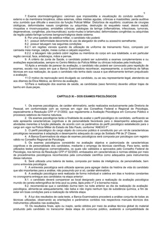 9
7. Exame otorrinolaringológico: cerúmen que impossibilita a visualização do conduto auditivo
externo e da membrana timpânica, otites externas, otites médias agudas, crônicas e mastoidites; perda auditiva
e/ou zumbido que dificulte o exercício da função Policial Militar. Distúrbios de equilíbrio; cicatrizes de cirurgias
otológicas, deformidades nasais congênitas ou adquiridas, destruição do esqueleto nasal, desvio septal;
rinopatias e rinosinusopatias; amidalites crônicas; patologias da laringe (inflamatórias, infecciosas, tumorais,
degenerativas, congênitas, pós-traumáticas); surdo-mudez e tartamudez; deformidades congênitas ou adquiridas
da região palato-faringe tumores benignos/malignos deste sistema.
8. Por uma questão de estética militar, o candidato não poderá:
8.1. possuir deformidade decorrente do uso de alargador de orelha ou acessório semelhante;
8.2. possuir tatuagem nas seguintes condições:
8.2.1. em regiões visíveis quando da utilização de uniforme de treinamento físico, composto por
camiseta meia manga, calção, meias curtas e calçado esportivo;
8.2.2. a tatuagem não poderá cobrir regiões ou membros do corpo em sua totalidade, e em particular
região cervical, face, antebraços, mãos e pernas.
9. À critério da Junta de Saúde, o candidato poderá ser submetido a exames complementares e ou
avaliações especializadas, sempre no Centro Médico da Polícia Militar ou clínicas indicadas pela Instituição.
10.Após a emissão de parecer da avaliação, o candidato não poderá ser convocado para repetição de
exames, exceto nos casos em que a Banca Examinadora reconhecer, expressamente, a ocorrência de falhas
técnicas em sua realização, às quais o candidato não tenha dado causa e que efetivamente tenham prejudicado
a avaliação.
11.O motivo da reprovação será divulgado ao candidato, ou ao seu representante legal, atendendo-se
aos ditames da Ética Médica, ao término da avaliação.
12.Para a realização dos exames de saúde, as candidatas (sexo feminino) deverão utilizar trajes de
banho em duas peças.
CAPÍTULO XI – DOS EXAMES PSICOLÓGICOS
1. Os exames psicológicos, de caráter eliminatório, serão realizados exclusivamente pela Diretoria de
Pessoal, em conformidade com as normas em vigor dos Conselhos Federal e Regional de Psicologia,
especialmente a Resolução CFP nº 01/2002, que regulamenta a Avaliação Psicológica em Concurso Público e
processos seletivos da mesma natureza.
2. Os exames psicológicos terão a finalidade de avaliar o perfil psicológico do candidato, verificando se
este apresenta características cognitivas e de personalidade favoráveis para o desempenho adequado das
atividades inerentes à função pleiteada, de acordo com os parâmetros do perfil psicológico estabelecido para o
cargo em vigor na Polícia Militar do Estado de São Paulo, conforme “ANEXO F”.
3. O perfil psicológico do cargo objeto do concurso público é constituído por um rol de características
psicológicas necessárias à adaptação e desempenho adequado do cargo de Soldado PM de 2ª Classe.
4. A Banca Examinadora da etapa de exames psicológicos será composta por psicólogos com registro
válido no Conselho Regional de Psicologia.
5. Os exames psicológicos consistirão na avaliação objetiva e padronizada de características
cognitivas e de personalidade dos candidatos, mediante o emprego de técnicas científicas. Para tanto, serão
utilizados testes psicológicos comercializados, os quais são validados e aprovados pelo Conselho Federal de
Psicologia, nos termos da Resolução CFP nº 02/2003, embasados em características e normas obtidas por meio
de procedimentos psicológicos reconhecidos pela comunidade científica como adequados para instrumentos
dessa natureza.
6. Será utilizada uma bateria de testes, composta por testes de inteligência, de personalidade, bem
como entrevista psicológica.
7. A entrevista psicológica será utilizada apenas para agregar dados da história de vida do candidato
que são importantes para a análise, não possuindo por si só, caráter eliminatório.
8. A avaliação psicológica será realizada de forma individual e coletiva em dias e horários constantes
no cronograma entregue aos candidatos na etapa anterior:
8.1. o candidato deverá comparecer ao local designado para a realização da avaliação psicológica
munido de caneta esferográfica de tinta azul ou preta, lápis preto nº 2 e borracha macia.
8.2. recomenda-se que o candidato durma bem na noite anterior ao dia da realização da avaliação
psicológica, alimente-se adequadamente, não beba e não ingira nenhum tipo de substância química, a fim de
estar em boas condições para a realização da referida etapa.
9. À luz dos resultados de cada teste, a Banca Examinadora procederá a análise conjunta de todas as
técnicas utilizadas, observando as orientações e parâmetros contidos nos respectivos manuais técnicos dos
instrumentos utilizados nas avaliações.
10. Os resultados finais, apto ou inapto, serão obtidos por meio da análise técnica global do material
produzido pelo candidato no transcorrer desta etapa do concurso público, avaliando a compatibilidade de
 
