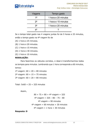 CONCURSO DA PM/SP 2017
PROVA RESOLVIDA
Prof. Arthur Lima – Estratégia Concursos
CURSOS COMPLETOS PARA O TJM/SP EM: www.estrategiaconcursos.com.br 10
Se o tempo total gasto nas 4 viagens juntas foi de 5 horas e 25 minutos,
então o tempo gasto na 4ª viagem foi de
(A) 1 hora e 25 minutos.
(B) 1 hora e 20 minutos.
(C) 1 hora e 15 minutos.
(D) 1 hora e 30 minutos.
(E) 1 hora e 10 minutos.
RESOLUÇÃO:
Para fazermos os cálculos corretos, o ideal é transformarmos todos
os tempos para minutos. Lembrando que 1 hora corresponde a 60 minutos,
temos:
1ª viagem: 60 + 20 = 80 minutos
2ª viagem: 60 + 15 = 75 minutos
3ª viagem: 60 + 20 = 80 minutos
Total: 5x60 + 25 = 325 minutos
Assim,
80 + 75 + 80 + 4ª viagem = 325
4ª viagem = 325 – 80 – 75 – 80
4ª viagem = 90 minutos
4ª viagem = 60 minutos + 30 minutos
4ª viagem = 1 hora + 30 minutos
Resposta: D
 