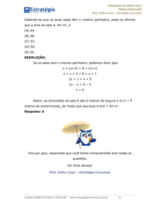 CONCURSO DA PM/SP 2017
PROVA RESOLVIDA
Prof. Arthur Lima – Estratégia Concursos
CURSOS COMPLETOS PARA O TJM/SP EM: www.estrategiaconcursos.com.br 12
Sabendo-se que as duas salas têm o mesmo perímetro, pode-se afirmar
que a área da sala A, em m2, é
(A) 54.
(B) 48.
(C) 52.
(D) 50.
(E) 56.
RESOLUÇÃO:
Se as salas tem o mesmo perímetro, podemos dizer que:
x + (x+3) = 8 + (x+1)
x + x + 3 = 8 + x + 1
2x + 3 = x + 9
2x – x = 9 – 3
x = 6
Assim, as dimensões da sala A são 6 metros de largura e 6+3 = 9
metros de comprimento, de modo que sua área é 6x9 = 54 m2.
Resposta: A
Fico por aqui, esperando que você tenha compreendido bem todas as
questões.
Um forte abraço!
Prof. Arthur Lima – Estratégia Concursos
 