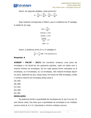 CONCURSO DA PM/SP 2017
PROVA RESOLVIDA
Prof. Arthur Lima – Estratégia Concursos
CURSOS COMPLETOS PARA O TJM/SP EM: www.estrategiaconcursos.com.br 3
Assim, do segundo pedágio, resta percorrer:
−
13
40
=
40
40
−
13
40
=
27
40
Esse restante corresponde a 459km, que é a distância do 2º pedágio
à cidade B. Ou seja,
459 =
27
40
459.40 = 27
18360 = 27
18360
27
=
680 =
Assim, a distância entre A e o 1º pedágio é:
1
8
=
1
8
. 680 = 85 ô
Resposta: A
VUNESP – PM/SP – 2017) Um escritório comprou uma caixa de
envelopes e irá dividi-los em pequenos pacotes, cada um deles com o
mesmo número de envelopes. Se em cada pacote forem colocados ou 8
envelopes, ou 9 envelopes, ou 12 envelopes, não restará envelope algum
na caixa. Sabendo-se que, nessa caixa, há menos de 400 envelopes, então
o número máximo de envelopes dessa caixa é
(A) 256.
(B) 288.
(C) 342.
(D) 360.
(E) 385.
RESOLUÇÃO:
Se podemos dividir a quantidade de envelopes por 8, por 9 ou por 12
sem deixar resto, fica claro que a quantidade de envelopes é um múltiplo
comum entre 8, 9 e 12. Calculando o mínimo múltiplo comum:
 