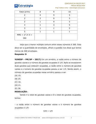CONCURSO DA PM/SP 2017
PROVA RESOLVIDA
Prof. Arthur Lima – Estratégia Concursos
CURSOS COMPLETOS PARA O TJM/SP EM: www.estrategiaconcursos.com.br 4
Fator primo 8 9 10
2 4 9 5
2 2 9 5
2 1 9 5
3 1 3 5
3 1 1 5
5 1 1 1
MMC = 23.32.5 =
360
Veja que o menor múltiplo comum entre esses números é 360. Esta
deve ser a quantidade de envelopes, afinal a questão nos disse que temos
menos de 400 envelopes.
Resposta: D
VUNESP – PM/SP – 2017) Em um armário, a razão entre o número de
gavetas vazias e o número de gavetas ocupadas é 1/9. Após se esvaziarem
duas gavetas que estavam ocupadas, a razão entre o número de gavetas
vazias e o número de gavetas ocupadas passou a ser 1/5. Sendo assim, o
número de gavetas ocupadas nesse armário passou a ser
(A) 19.
(B) 25.
(C) 16.
(D) 21.
(E) 28.
RESOLUÇÃO:
Sendo V o total de gavetas vazias e O o total de gavetas ocupadas,
temos:
- a razão entre o número de gavetas vazias e o número de gavetas
ocupadas é 1/9:
V/O = 1/9
 