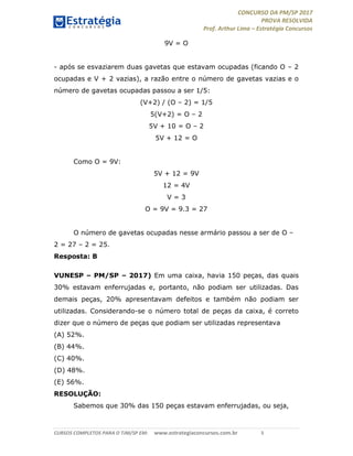 CONCURSO DA PM/SP 2017
PROVA RESOLVIDA
Prof. Arthur Lima – Estratégia Concursos
CURSOS COMPLETOS PARA O TJM/SP EM: www.estrategiaconcursos.com.br 5
9V = O
- após se esvaziarem duas gavetas que estavam ocupadas (ficando O – 2
ocupadas e V + 2 vazias), a razão entre o número de gavetas vazias e o
número de gavetas ocupadas passou a ser 1/5:
(V+2) / (O – 2) = 1/5
5(V+2) = O – 2
5V + 10 = O – 2
5V + 12 = O
Como O = 9V:
5V + 12 = 9V
12 = 4V
V = 3
O = 9V = 9.3 = 27
O número de gavetas ocupadas nesse armário passou a ser de O –
2 = 27 – 2 = 25.
Resposta: B
VUNESP – PM/SP – 2017) Em uma caixa, havia 150 peças, das quais
30% estavam enferrujadas e, portanto, não podiam ser utilizadas. Das
demais peças, 20% apresentavam defeitos e também não podiam ser
utilizadas. Considerando-se o número total de peças da caixa, é correto
dizer que o número de peças que podiam ser utilizadas representava
(A) 52%.
(B) 44%.
(C) 40%.
(D) 48%.
(E) 56%.
RESOLUÇÃO:
Sabemos que 30% das 150 peças estavam enferrujadas, ou seja,
 