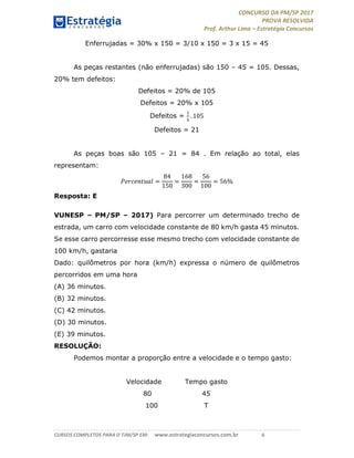 CONCURSO DA PM/SP 2017
PROVA RESOLVIDA
Prof. Arthur Lima – Estratégia Concursos
CURSOS COMPLETOS PARA O TJM/SP EM: www.estrategiaconcursos.com.br 6
Enferrujadas = 30% x 150 = 3/10 x 150 = 3 x 15 = 45
As peças restantes (não enferrujadas) são 150 – 45 = 105. Dessas,
20% tem defeitos:
Defeitos = 20% de 105
Defeitos = 20% x 105
Defeitos = . 105
Defeitos = 21
As peças boas são 105 – 21 = 84 . Em relação ao total, elas
representam:
=
84
150
=
168
300
=
56
100
= 56%
Resposta: E
VUNESP – PM/SP – 2017) Para percorrer um determinado trecho de
estrada, um carro com velocidade constante de 80 km/h gasta 45 minutos.
Se esse carro percorresse esse mesmo trecho com velocidade constante de
100 km/h, gastaria
Dado: quilômetros por hora (km/h) expressa o número de quilômetros
percorridos em uma hora
(A) 36 minutos.
(B) 32 minutos.
(C) 42 minutos.
(D) 30 minutos.
(E) 39 minutos.
RESOLUÇÃO:
Podemos montar a proporção entre a velocidade e o tempo gasto:
Velocidade Tempo gasto
80 45
100 T
 