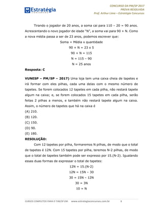 CONCURSO DA PM/SP 2017
PROVA RESOLVIDA
Prof. Arthur Lima – Estratégia Concursos
CURSOS COMPLETOS PARA O TJM/SP EM: www.estrategiaconcursos.com.br 8
Tirando o jogador de 20 anos, a soma cai para 110 – 20 = 90 anos.
Acrescentando o novo jogador de idade “N”, a soma vai para 90 + N. Como
a nova média passa a ser de 23 anos, podemos escrever que:
Soma = Média x quantidade
90 + N = 23 x 5
90 + N = 115
N = 115 – 90
N = 25 anos
Resposta: C
VUNESP – PM/SP – 2017) Uma loja tem uma caixa cheia de tapetes e
irá formar com eles pilhas, cada uma delas com o mesmo número de
tapetes. Se forem colocados 12 tapetes em cada pilha, não restará tapete
algum na caixa; e, se forem colocados 15 tapetes em cada pilha, serão
feitas 2 pilhas a menos, e também não restará tapete algum na caixa.
Assim, o número de tapetes que há na caixa é
(A) 210.
(B) 120.
(C) 150.
(D) 90.
(E) 180.
RESOLUÇÃO:
Com 12 tapetes por pilha, formaremos N pilhas, de modo que o total
de tapetes é 12N. Com 15 tapetes por pilha, teremos N-2 pilhas, de modo
que o total de tapetes também pode ser expresso por 15.(N-2). Igualando
essas duas formas de expressar o total de tapetes:
12N = 15.(N-2)
12N = 15N – 30
30 = 15N – 12N
30 = 3N
10 = N
 