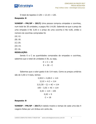 CONCURSO DA PM/SP 2017
PROVA RESOLVIDA
Prof. Arthur Lima – Estratégia Concursos
CURSOS COMPLETOS PARA O TJM/SP EM: www.estrategiaconcursos.com.br 9
O total de tapetes é 12N = 12.10 = 120.
Resposta: B
VUNESP – PM/SP – 2017) Uma pessoa comprou empadas e coxinhas,
num total de 30 unidades, e pagou R$ 114,00. Sabendo-se que o preço de
uma empada é R$ 3,50 e o preço de uma coxinha é R$ 4,00, então o
número de coxinhas compradas foi
(A) 12.
(B) 18.
(C) 20.
(D) 14.
(E) 16.
RESOLUÇÃO:
Sendo E e C as quantidades compradas de empadas e coxinhas,
sabemos que o total de unidades é 30, ou seja,
E + C = 30
E = 30 – C
Sabemos que o valor gasto é de 114 reais. Como os preços unitários
são de 3,50 e 4 reais, temos:
3,50.E + 4,00.C = 114
3,5.E + 4.C = 114
3,5.(30 – C) + 4C = 114
105 – 3,5C + 4C = 114
0,5C = 114 – 105
0,5C = 9
C = 18
Resposta: B
VUNESP – PM/SP – 2017) A tabela mostra o tempo de cada uma das 4
viagens feitas por um ônibus em certo dia.
 