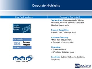 Corporate Highlights


Key Partnerships                      Company Sanpshot
                            Top Verticals: Pharmaceuticals, Telecom,
                            Insurance, Financial Services, Consumer
                            Goods and Automotive

                            Product Capabilities:
                            Cognos, TM1, DataStage, BSP

                            Customer Summary:
                            • More than 20 customers
                            • Deployed in 10+ countries

                            Financials:
                            • $MM in Revenue
                            • $Profitable 3 straight years


                            Locations: Sydney, Melbourne, Canberra,
                            Singapore
 