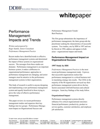 whitepaper 
Performance 
Management: 
Impacts and Trends 
Written and prepared by: 
Roger Sumlin, Senior Consultant 
Performance Management Practice 
Recent studies have identified trends in effective 
performance management systems and determined 
the impact of these systems on organizational 
success. The messages from these studies are 
dramatic: Performance management is an important 
business system; it makes a difference in 
organizational performance; approaches to 
performance management are changing; and senior 
managers must be attentive to the performance 
management systems in their organizations. 
This body of research is useful to anyone designing 
and implementing a new performance management 
system and equally beneficial to those trying to 
prove the value of effective performance 
management. 
This paper reviews six recent performance 
management studies and organizes their key 
findings into two groups: Performance Manage-ment 
Impact on Organizational Success and 
Performance Management Trends/ 
Best Practices. 
The first group substantiates the importance of 
performance management; the latter group aids the 
practitioner seeking the characteristics of successful 
systems. Two studies, one by DDI in 1997 and one 
by Hewitt in 1994, address and appear in both 
areas—organizational impact and trends. 
Performance Management Impact on 
Organizational Success 
1997 Study by DDI 
Performance Management Practices is the most 
recent performance management study. It proves 
that successful organizations realize that 
performance management is a critical business tool 
in translating strategy into results. The CEOs in the 
majority of the 88 organizations surveyed say their 
performance management system drives the key 
factors associated with both business and cultural 
strategies. Some key findings of the study follow. 
Organizational Impact 
Performance management systems directly 
influence five critical organizational outcomes: 
financial performance, productivity, product or 
service quality, customer satisfaction, and employee 
job satisfaction. 
To learn more, call your local DDI office or contact: 
The Americas....... 412.257.0600 Southeast Asia ... 65.339.5255 France............. 33.1.41.96.86.86 United Kingdom 44.1628.810800 
Toll-free Canada... 800.668.7971 Australia.............. 61.2.9466.0300 Germany ......... 49.2159.91680 E-mail ...............info@ddiworld.com 
Toll-free U.S. ........ 800.933.4463 Greater China ..... 852.2526.1188 New Zealand ... 64.9.377.6742 Web ..................www.ddiworld.com 
 
