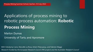 Applications of process mining to
robotic process automation: Robotic
Process Mining
Marlon Dumas
University of Tartu and Apromore
Process Mining Summer School, Aachen, 4-8 July 2022
Research Funded by the European Research Council (PIX project) and the Australian Research Council
With Volodymyr Leno, Marcello La Rosa, Artem Polyvyanyy, and Fabrizio Maggi
 