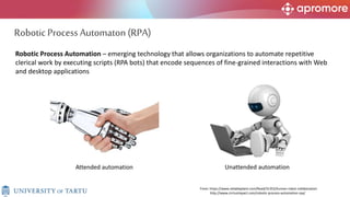 3
Robotic Process Automation – emerging technology that allows organizations to automate repetitive
clerical work by executing scripts (RPA bots) that encode sequences of fine-grained interactions with Web
and desktop applications
From: https://www.reliableplant.com/Read/31352/human-robot-collaboration
http://www.cirriusimpact.com/robotic-process-automation-rpa/
Attended automation Unattended automation
Robotic Process Automaton (RPA)
 