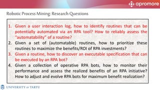 1. Given a user interaction log, how to identify routines that can be
potentially automated via an RPA tool? How to reliably assess the
“automatability” of a routine?
2. Given a set of (automatable) routines, how to prioritize these
routines to maximize the benefits/ROI of RPA investments?
3. Given a routine, how to discover an executable specification that can
be executed by an RPA bot?
4. Given a collection of operative RPA bots, how to monitor their
performance and assess the realized benefits of an RPA initiative?
How to adjust and evolve RPA bots for maximum benefit realization?
Robotic Process Mining:Research Questions
 
