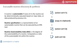 A routine is automatable if every UI in the routine can
be deterministically executed based on input data, or
data produced by previous UIs.
Routine specification is a representation of an
automatable routine that can be executed by an RPA
tool.
Executableroutines discovery & synthesis
Routine Automatability Index (RAI) is the degree of
the automatability of a routine. Computed as a ratio
of the automatable UIs within the routine.
 