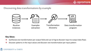 Key ideas:
 Synthesize one transformation per output field and use UI log to discover input-to-output data-flows
 Discover patterns in the input values and discover one transformation per input pattern
Discovering data transformationsby example
 