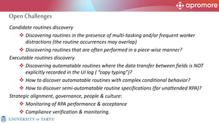Candidate routines discovery
 Discovering routines in the presence of multi-tasking and/or frequent worker
distractions (the routine occurrences may overlap)
 Discovering routines that are often performed in a piece-wise manner?
Executable routines discovery
 Discovering automatable routines where the data transfer between fields is NOT
explicitly recorded in the UI log ( “copy typing”)?
 How to discover automatable routines with complex conditional behavior?
 How to discover semi-automatable routine specifications (for unattended RPA)?
Strategic alignment, governance, people & culture:
 Monitoring of RPA performance & acceptance
 Compliance verification & monitoring.
Open Challenges
 