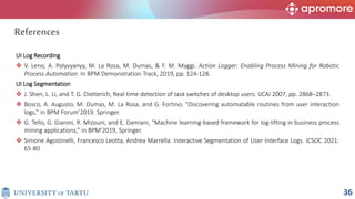 UI Log Recording
 V. Leno, A. Polyvyanyy, M. La Rosa, M. Dumas, & F. M. Maggi. Action Logger: Enabling Process Mining for Robotic
Process Automation. In BPM Demonstration Track, 2019, pp. 124-128.
UI Log Segmentation
 J. Shen, L. Li, and T. G. Dietterich, Real-time detection of task switches of desktop users. IJCAI 2007, pp. 2868–2873.
 Bosco, A. Augusto, M. Dumas, M. La Rosa, and G. Fortino, “Discovering automatable routines from user interaction
logs,” in BPM Forum’2019. Springer.
 G. Tello, G. Gianini, R. Mizouni, and E. Damiani, “Machine learning-based framework for log-lifting in business process
mining applications,” in BPM’2019, Springer.
 Simone Agostinelli, Francesco Leotta, Andrea Marrella: Interactive Segmentation of User Interface Logs. ICSOC 2021:
65-80
References
36
 