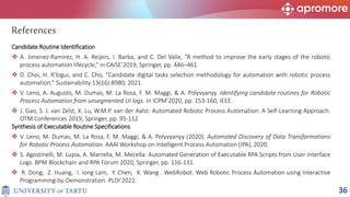 Candidate Routine Identification
 A. Jimenez-Ramirez, H. A. Reijers, I. Barba, and C. Del Valle, “A method to improve the early stages of the robotic
process automation lifecycle,” in CAiSE’2019, Springer, pp. 446–461
 D. Choi, H. R’bigui, and C. Cho, “Candidate digital tasks selection methodology for automation with robotic process
automation,” Sustainability 13(16):8980, 2021.
 V. Leno, A. Augusto, M. Dumas, M. La Rosa, F. M. Maggi, & A. Polyvyanyy. Identifying candidate routines for Robotic
Process Automation from unsegmented UI logs. In ICPM’2020, pp. 153-160, IEEE.
 J. Gao, S. J. van Zelst, X. Lu, W.M.P. van der Aalst: Automated Robotic Process Automation: A Self-Learning Approach.
OTM Conferences 2019, Springer, pp. 95-112
Synthesis of Executable Routine Specifications
 V. Leno, M. Dumas, M. La Rosa, F. M. Maggi, & A. Polyvyanyy (2020). Automated Discovery of Data Transformations
for Robotic Process Automation. AAAI Workshop on Intelligent Process Automation (IPA), 2020.
 S. Agostinelli, M. Lupia, A. Marrella, M. Mecella: Automated Generation of Executable RPA Scripts from User Interface
Logs. BPM Blockchain and RPA Forum 2020, Springer, pp. 116-131.
 R. Dong, Z. Huang, I. Iong Lam, Y. Chen, X. Wang . WebRobot: Web Robotic Process Automation using Interactive
Programming-by-Demonstration. PLDI’2022.
References
36
 