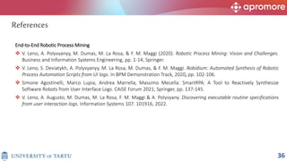 End-to-End Robotic Process Mining
 V. Leno, A. Polyvyanyy, M. Dumas, M. La Rosa, & F. M. Maggi (2020). Robotic Process Mining: Vision and Challenges.
Business and Information Systems Engineering, pp. 1-14, Springer.
 V. Leno, S. Deviatykh, A. Polyvyanyy, M. La Rosa, M. Dumas, & F. M. Maggi. Robidium: Automated Synthesis of Robotic
Process Automation Scripts from UI logs. In BPM Demonstration Track, 2020, pp. 102-106.
 Simone Agostinelli, Marco Lupia, Andrea Marrella, Massimo Mecella: SmartRPA: A Tool to Reactively Synthesize
Software Robots from User Interface Logs. CAiSE Forum 2021, Springer, pp. 137-145.
 V. Leno, A. Augusto, M. Dumas, M. La Rosa, F. M. Maggi & A. Polyvyany. Discovering executable routine specifications
from user interaction logs. Information Systems 107: 101916, 2022.
References
36
 