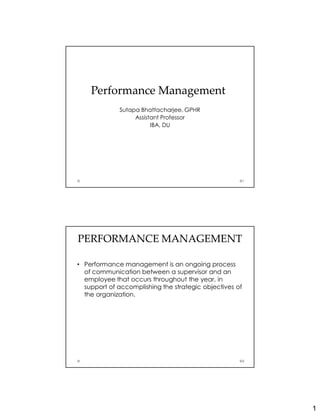 1
Performance ManagementPerformance Management
Sutapa Bhattacharjee, GPHR
Assistant Professor
IBA, DU
1
PERFORMANCE MANAGEMENTPERFORMANCE MANAGEMENT
• Performance management is an ongoing process
of communication between a supervisor and an
employee that occurs throughout the year, in
support of accomplishing the strategic objectives of
the organization.
2
 