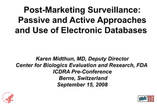 1
Post-Marketing Surveillance:
Passive and Active Approaches
and Use of Electronic Databases
Karen Midthun, MD, Deputy Director
Center for Biologics Evaluation and Research, FDA
ICDRA Pre-Conference
Berne, Switzerland
September 15, 2008
 