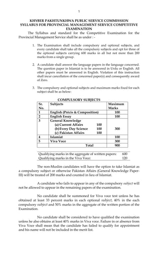 1
KHYBER PAKHTUNKHWA PUBLIC SERVICE COMMISSION
SYLLABUS FOR PROVINCIAL MANAGEMENT SERVICE COMPETITIVE
EXAMINATION
The Syllabus and standard for the Competitive Examination for the
Provincial Management Service shall be as under : -
1. The Examination shall include compulsory and optional subjects, and
every candidate shall take all the compulsory subjects and opt for three of
the optional subjects carrying 600 marks in all but not more than 200
marks from a single group.
2. A candidate shall answer the language papers in the language concerned.
The question paper in Islamiat is to be answered in Urdu or English. All
other papers must be answered in English. Violation of this instruction
shall incur cancellation of the concerned paper(s) and consequently award
of Zero.
3. The compulsory and optional subjects and maximum marks fixed for each
subject shall be as below:
COMPULSORY SUBJECTS
Sr.
No.
Subjects Maximum
Marks
1 English (Précis & Composition) 100
2 English Essay 100
3 General Knowledge
(a) Current Affairs 100
(b)Every Day Science 100
(c) Pakistan Affairs 100
300
4 Islamiat 100
5 Viva Voce 300
Total 900
Qualifying marks in the aggregate of written papers: 600
Qualifying marks in the Viva Voce: 120
The non-Muslim candidates will have the option to take Islamiat as
a compulsory subject or otherwise Pakistan Affairs (General Knowledge Paper-
III) will be treated of 200 marks and counted in lieu of Islamiat.
A candidate who fails to appear in any of the compulsory subject will
not be allowed to appear in the remaining papers of the examination.
No candidate shall be summoned for Viva voce test unless he has
obtained at least 33 percent marks in each optional subject, 40% in the each
compulsory subject and 50% marks in the aggregate of the written portion of the
Examination.
No candidate shall be considered to have qualified the examination
unless he also obtains at least 40% marks in Viva voce. Failure in or absence from
Viva Voce shall mean that the candidate has failed to qualify for appointment
and his name will not be included in the merit list.
 