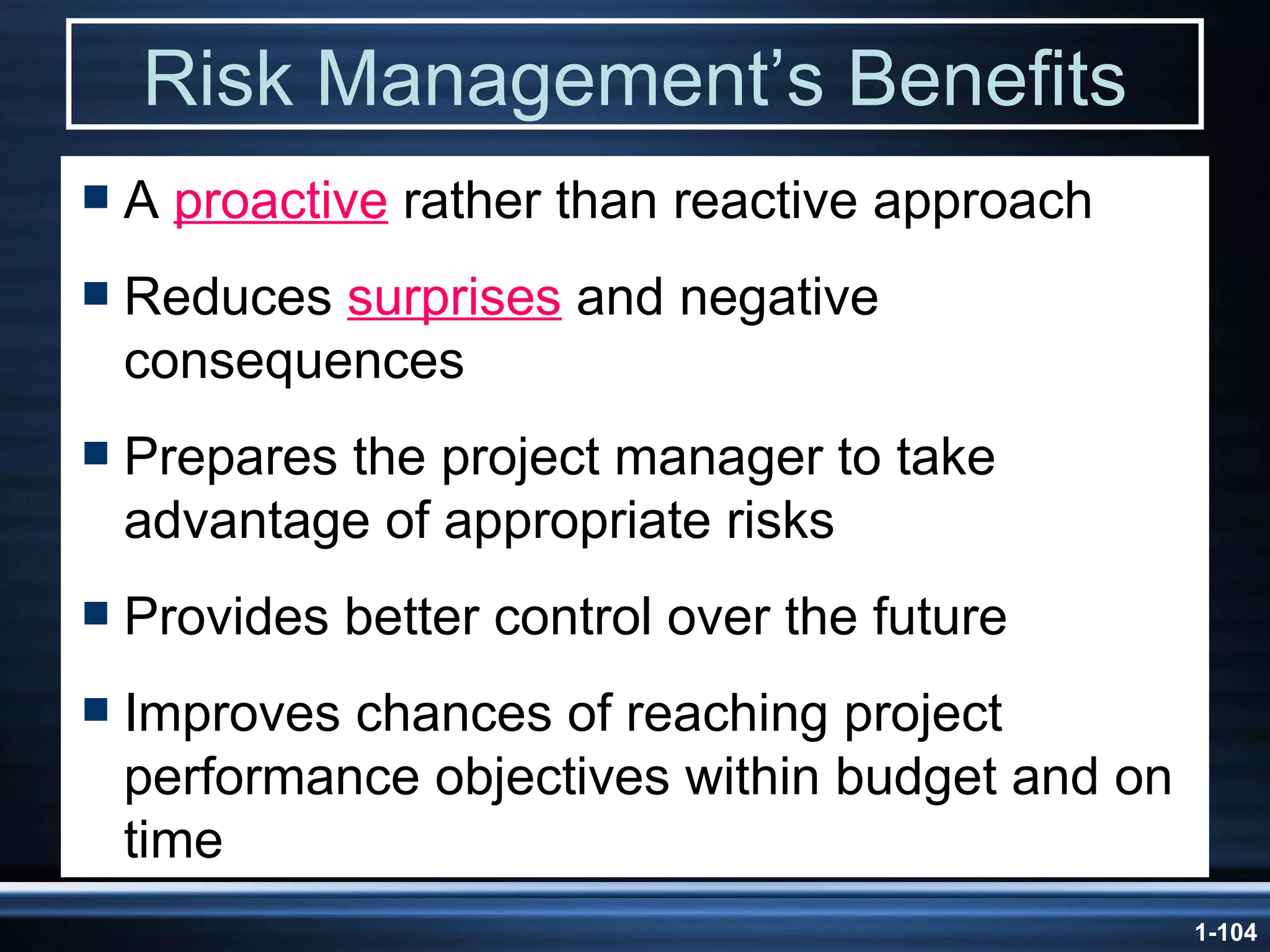 Risk Management’s Benefits A  proactive  rather than reactive approach Reduces  surprises  and negative consequences Prepares the project manager to take advantage of appropriate risks Provides better control over the future Improves chances of reaching project performance objectives within budget and on time 