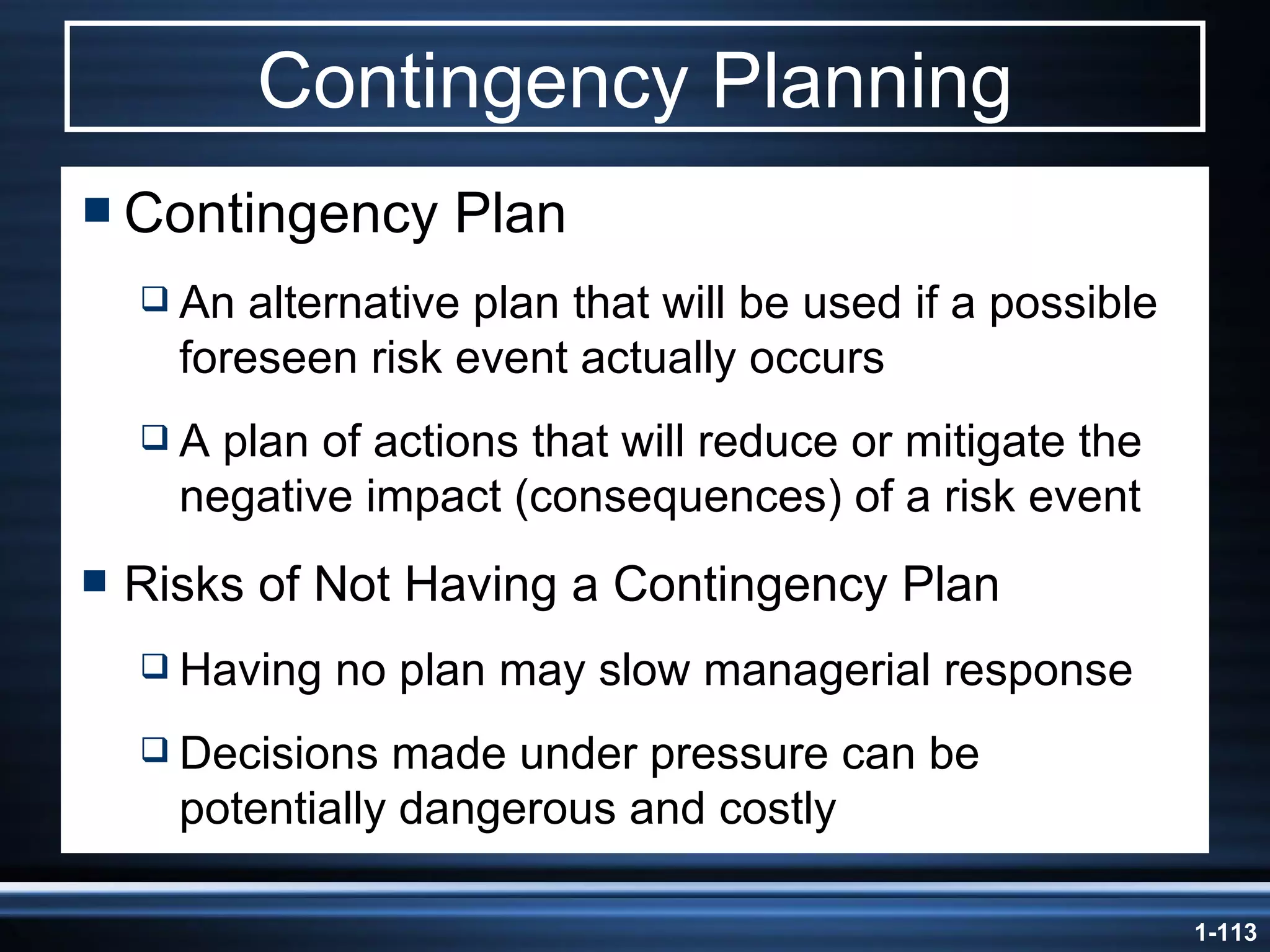 Contingency Planning Contingency Plan An alternative plan that will be used if a possible foreseen risk event actually occurs A plan of actions that will reduce or mitigate the negative impact (consequences) of a risk event Risks of Not Having a Contingency Plan Having no plan may slow managerial response Decisions made under pressure can be potentially dangerous and costly 