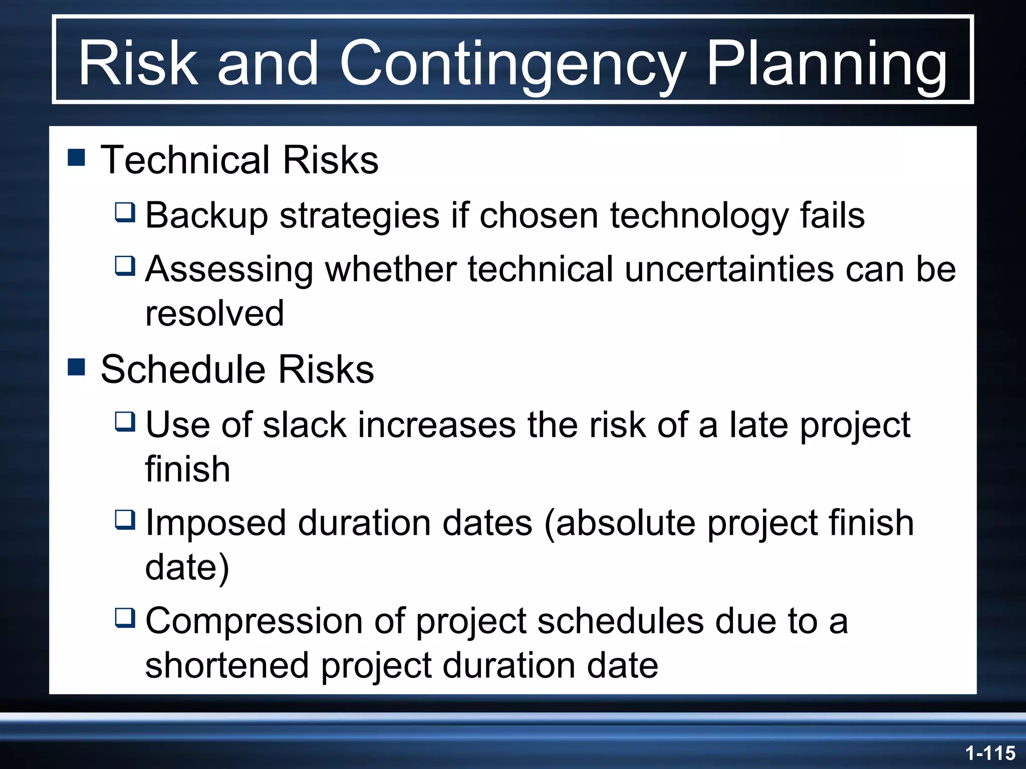 Risk and Contingency Planning Technical Risks Backup strategies if chosen technology fails Assessing whether technical uncertainties can be resolved Schedule Risks Use of slack increases the risk of a late project finish Imposed duration dates (absolute project finish date) Compression of project schedules due to a shortened project duration date 