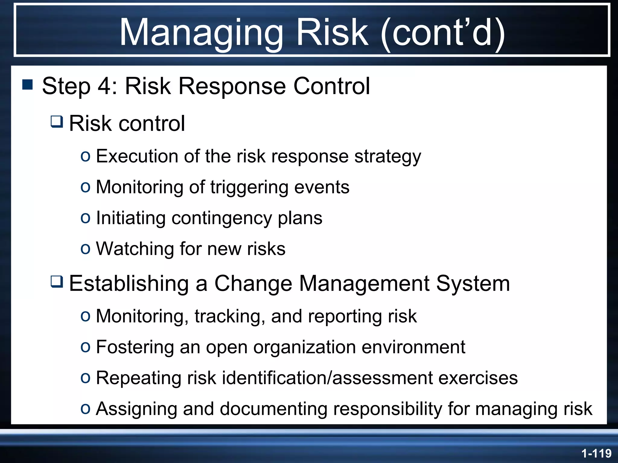 Managing Risk (cont’d) Step 4: Risk Response Control Risk control Execution of the risk response strategy Monitoring of triggering events Initiating contingency plans Watching for new risks Establishing a Change Management System Monitoring, tracking, and reporting risk Fostering an open organization environment Repeating risk identification/assessment exercises Assigning and documenting responsibility for managing risk 