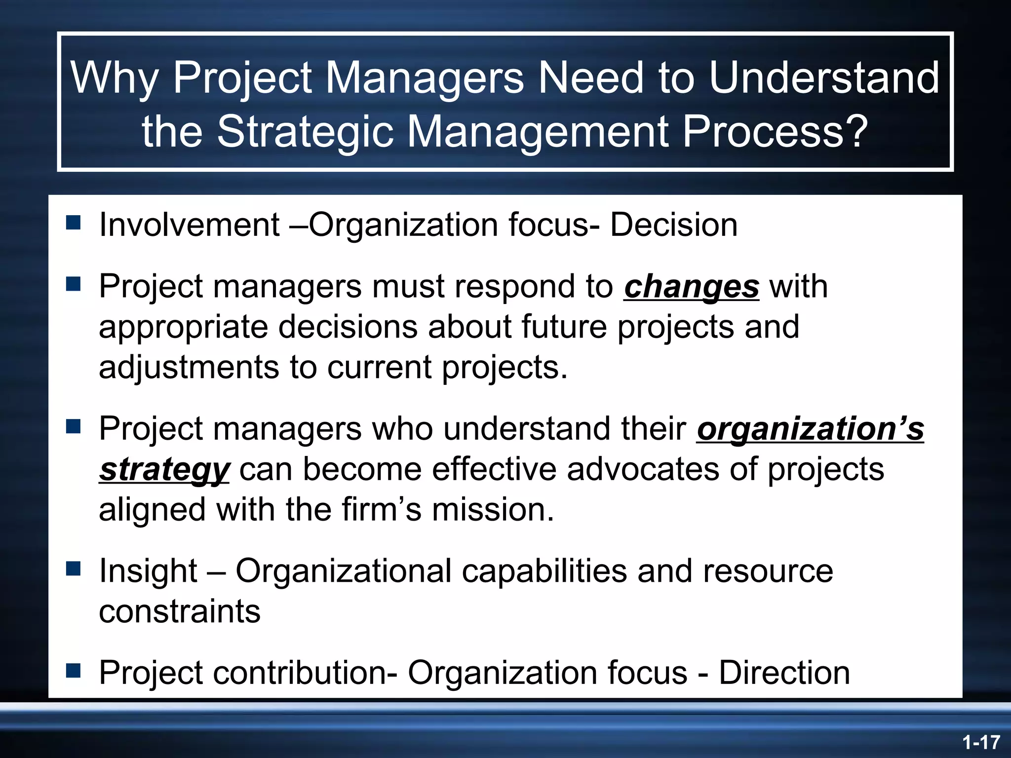 Why Project Managers Need to Understand the Strategic Management Process? Involvement –Organization focus- Decision Project managers must respond to  changes  with appropriate decisions about future projects and adjustments to current projects. Project managers who understand their  organization’s strategy  can become effective advocates of projects aligned with the firm’s mission. Insight – Organizational capabilities and resource constraints Project contribution- Organization focus - Direction 