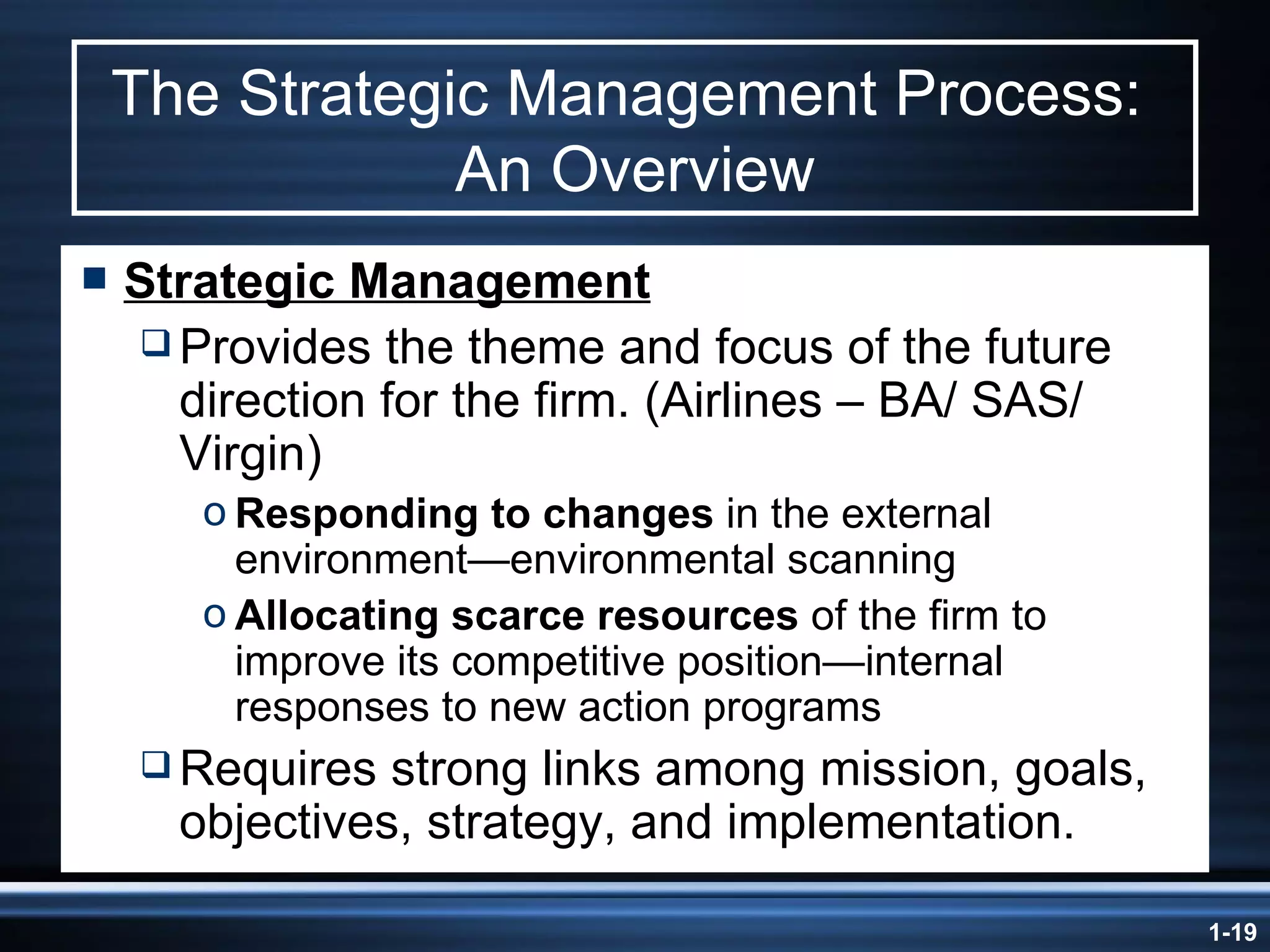 The Strategic Management Process:  An Overview Strategic Management Provides the theme and focus of the future direction for the firm. (Airlines – BA/ SAS/ Virgin) Responding to changes  in the external environment—environmental scanning Allocating scarce resources  of the firm to improve its competitive position—internal responses to new action programs Requires strong links among mission, goals, objectives, strategy, and implementation. 