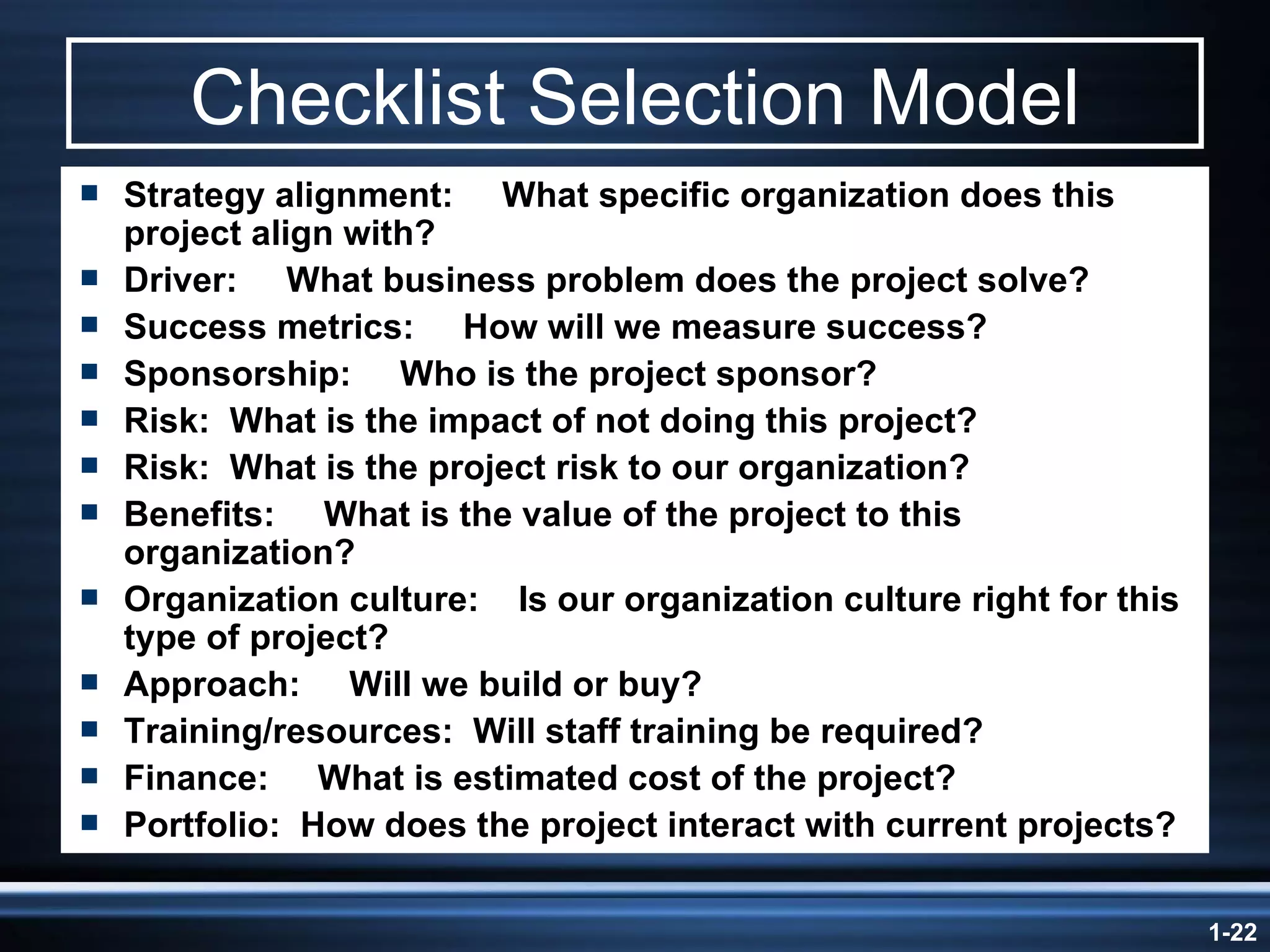 Checklist Selection Model Strategy alignment:  What specific organization does this project align with? Driver:  What business problem does the project solve? Success metrics:  How will we measure success? Sponsorship:  Who is the project sponsor? Risk:  What is the impact of not doing this project? Risk:  What is the project risk to our organization?  Benefits:  What is the value of the project to this organization? Organization culture:  Is our organization culture right for this type of project?   Approach:  Will we build or buy? Training/resources:  Will staff training be required? Finance:  What is estimated cost of the project? Portfolio:  How does the project interact with current projects? 