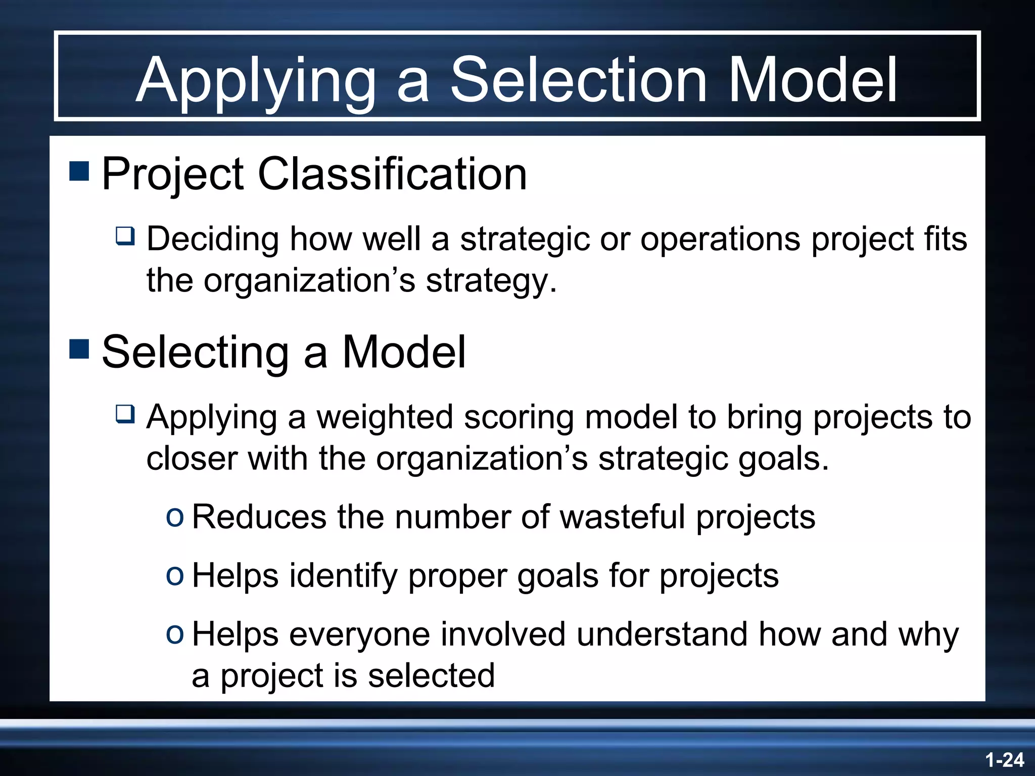 Applying a Selection Model Project Classification Deciding how well a strategic or operations project fits the organization’s strategy. Selecting a Model Applying a weighted scoring model to bring projects to closer with the organization’s strategic goals. Reduces the number of wasteful projects Helps identify proper goals for projects Helps everyone involved understand how and why a project is selected 