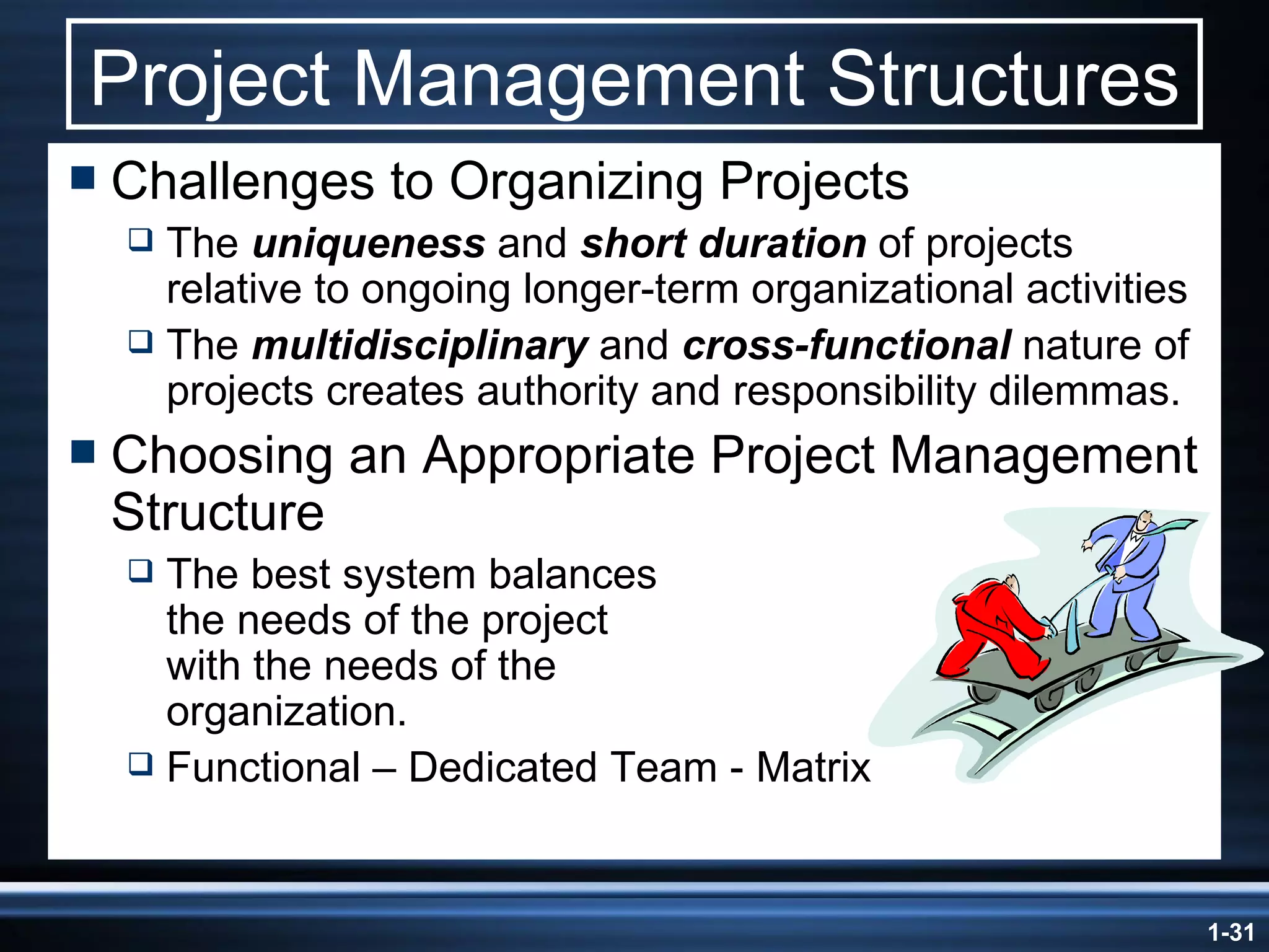 Project Management Structures Challenges to Organizing Projects The  uniqueness  and  short duration  of projects relative to ongoing longer-term organizational activities The  multidisciplinary  and  cross-functional  nature of projects creates authority and responsibility dilemmas. Choosing an Appropriate Project Management Structure The best system balances  the needs of the project  with the needs of the  organization. Functional – Dedicated Team - Matrix 