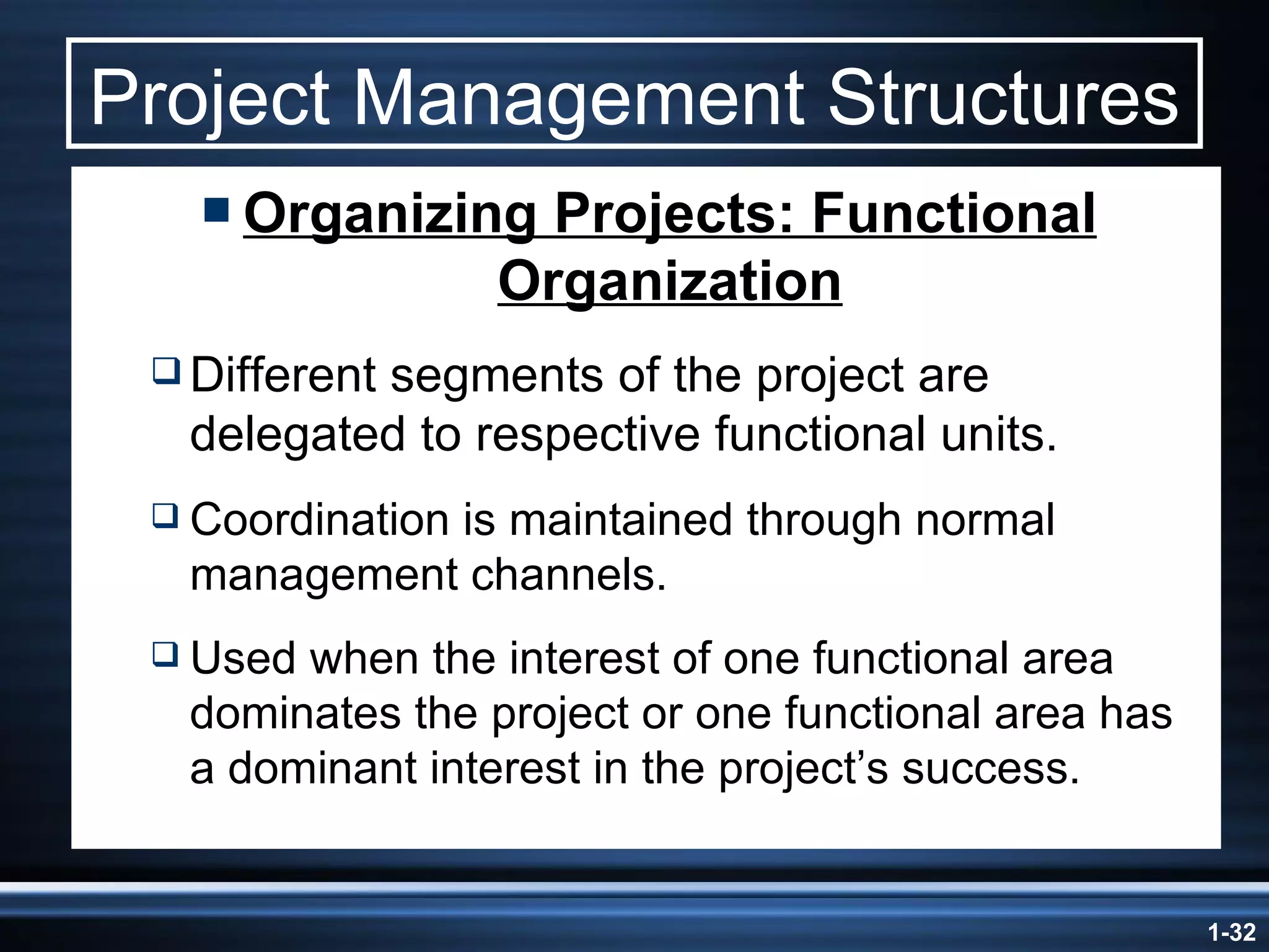 Project Management Structures Organizing Projects: Functional Organization Different segments of the project are delegated to respective functional units. Coordination is maintained through normal management channels. Used when the interest of one functional area dominates the project or one functional area has a dominant interest in the project’s success. 