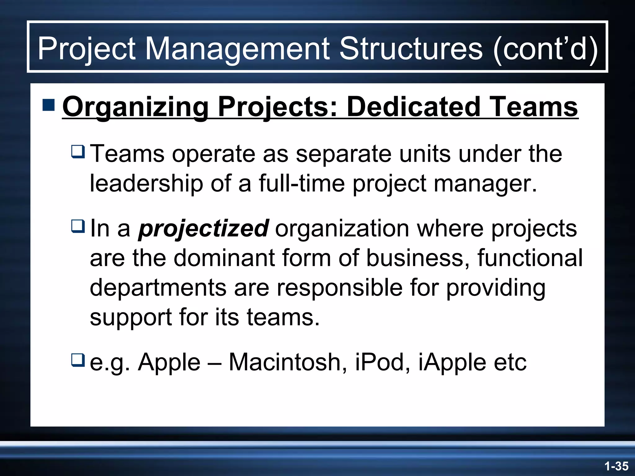 Project Management Structures (cont’d) Organizing Projects: Dedicated Teams Teams operate as separate units under the leadership of a full-time project manager. In a  projectized  organization where projects are the dominant form of business, functional departments are responsible for providing support for its teams. e.g. Apple – Macintosh, iPod, iApple etc 