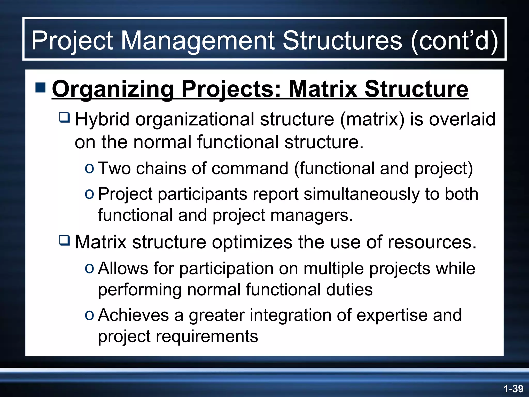 Project Management Structures (cont’d) Organizing Projects: Matrix Structure Hybrid organizational structure (matrix) is overlaid on the normal functional structure. Two chains of command (functional and project) Project participants report simultaneously to both functional and project managers. Matrix structure optimizes the use of resources. Allows for participation on multiple projects while performing normal functional duties Achieves a greater integration of expertise and project requirements 