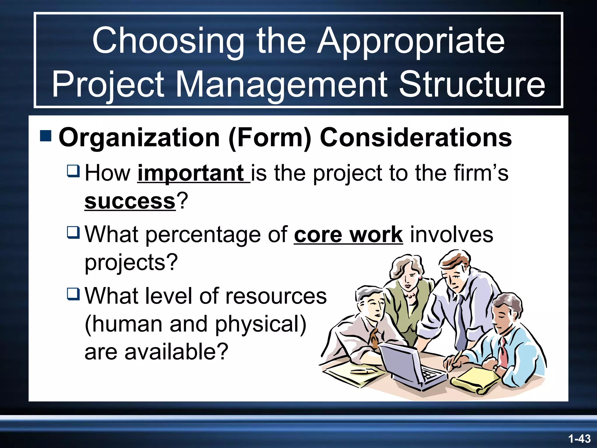 Choosing the Appropriate Project Management Structure Organization (Form) Considerations How  important  is the project to the firm’s  success ? What percentage of  core work  involves projects? What level of resources  (human and physical)  are available? 