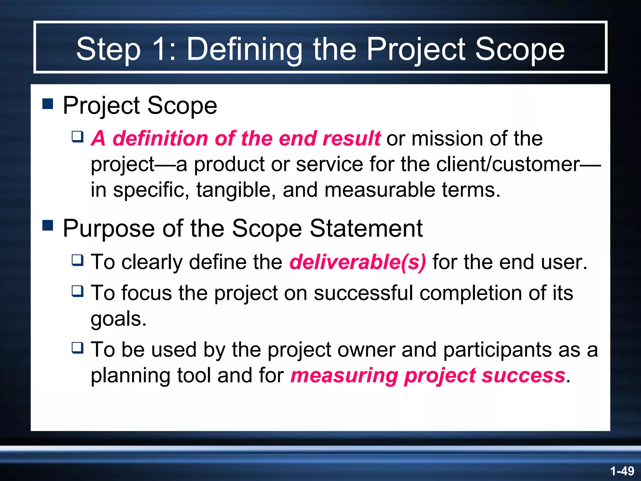 Step 1: Defining the Project Scope Project Scope A definition of the end result  or mission of the project —a product or service for the client/customer—in specific, tangible, and measurable terms. Purpose of the Scope Statement   To clearly define the  deliverable(s)  for the end user. To focus the project on successful completion of its goals. To be used by the project owner and participants as a planning tool and for  measuring project success . 