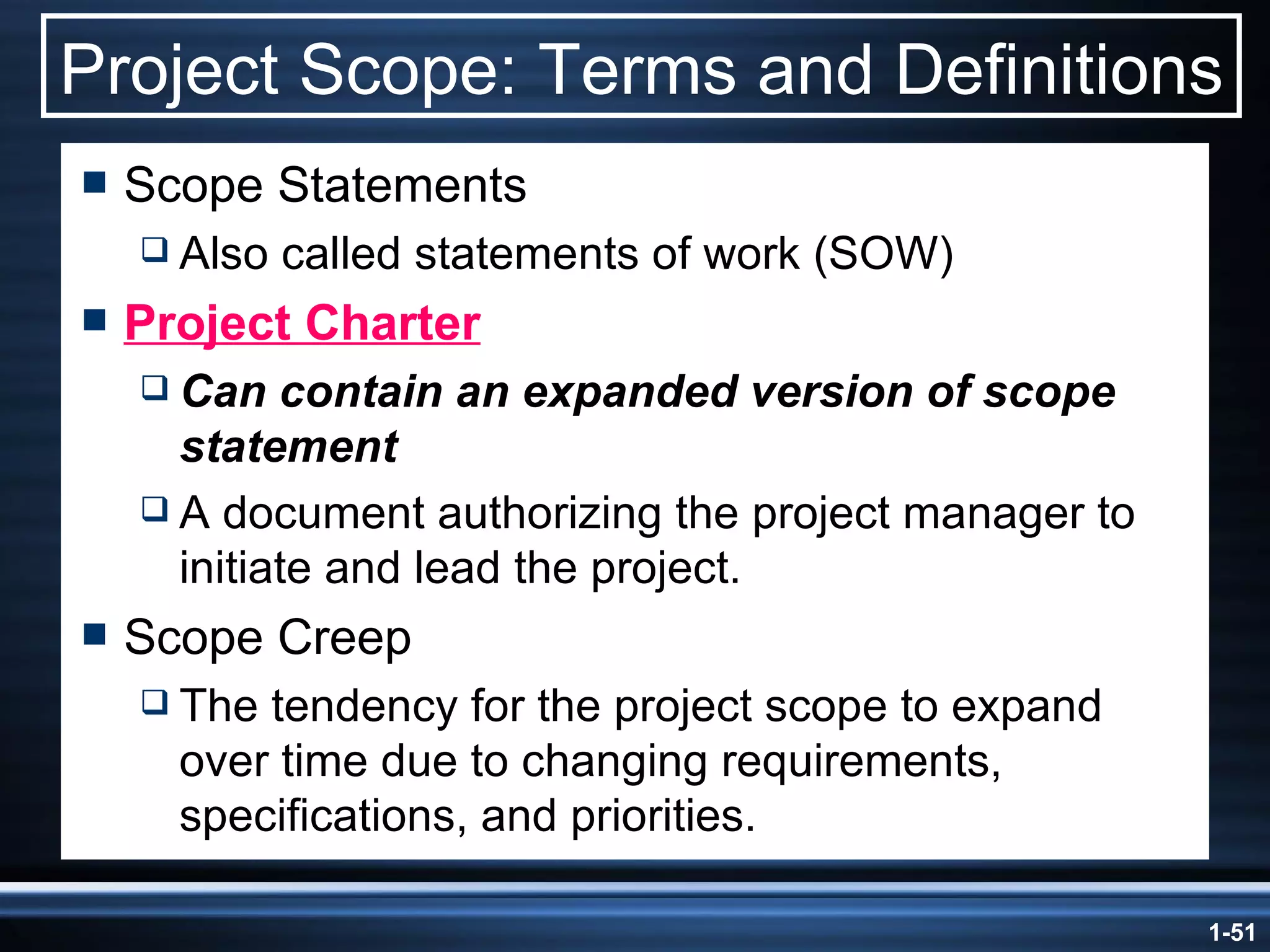 Project Scope: Terms and Definitions Scope Statements Also called statements of work (SOW) Project Charter Can contain an expanded version of scope statement A document authorizing the project manager to initiate and lead the project. Scope Creep The tendency for the project scope to expand over time due to changing requirements, specifications, and priorities. 