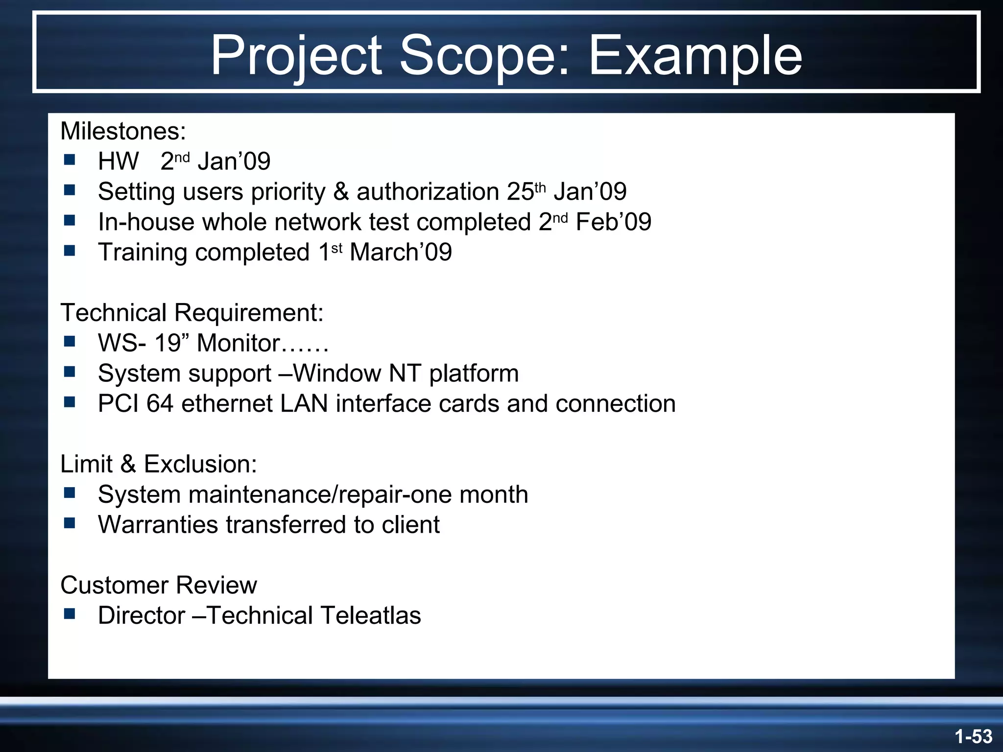 Project Scope: Example Milestones:  HW  2 nd  Jan’09 Setting users priority & authorization 25 th  Jan’09 In-house whole network test completed 2 nd  Feb’09 Training completed 1 st  March’09 Technical Requirement: WS- 19” Monitor…… System support –Window NT platform PCI 64 ethernet LAN interface cards and connection Limit & Exclusion: System maintenance/repair-one month Warranties transferred to client Customer Review Director –Technical Teleatlas 