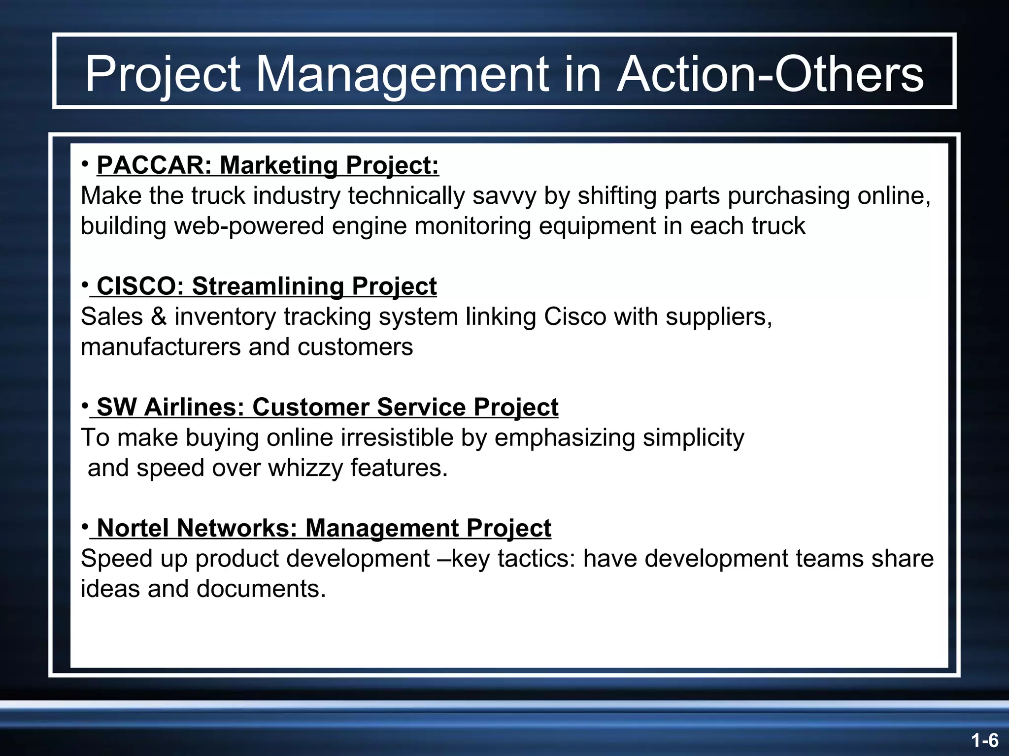 Project Management in Action-Others PACCAR: Marketing Project: Make the truck industry technically savvy by shifting parts purchasing online, building web-powered engine monitoring equipment in each truck CISCO: Streamlining Project Sales & inventory tracking system linking Cisco with suppliers, manufacturers and customers SW Airlines: Customer Service Project To make buying online irresistible by emphasizing simplicity and speed over whizzy features. Nortel Networks: Management Project Speed up product development –key tactics: have development teams share ideas and documents. 