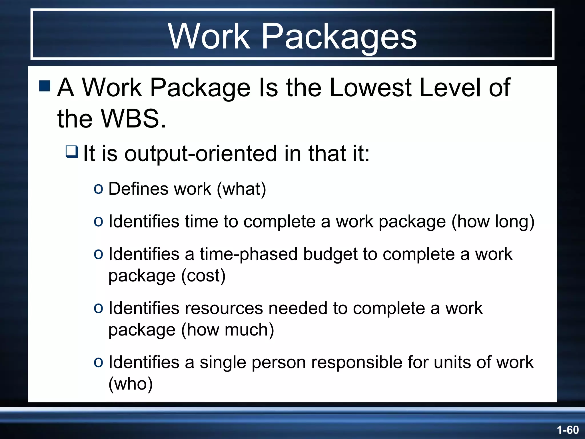 Work Packages A Work Package Is the Lowest Level of the WBS. It is output-oriented in that it: Defines work (what) Identifies time to complete a work package (how long) Identifies a time-phased budget to complete a work package (cost) Identifies resources needed to complete a work package (how much) Identifies a single person responsible for units of work (who) 