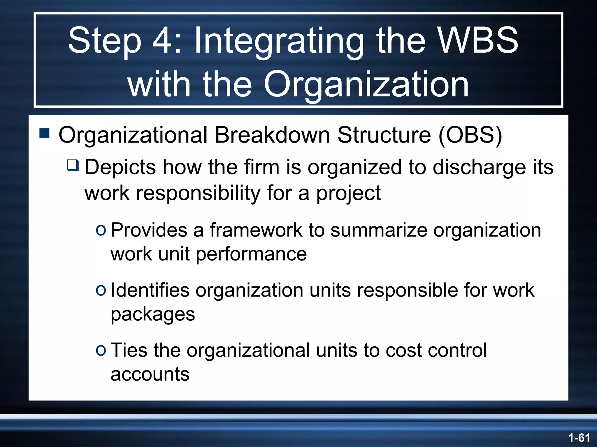 Step 4: Integrating the WBS  with the Organization Organizational Breakdown Structure (OBS) Depicts how the firm is organized to discharge its work responsibility for a project Provides a framework to summarize organization work unit performance Identifies organization units responsible for work packages Ties the organizational units to cost control accounts 