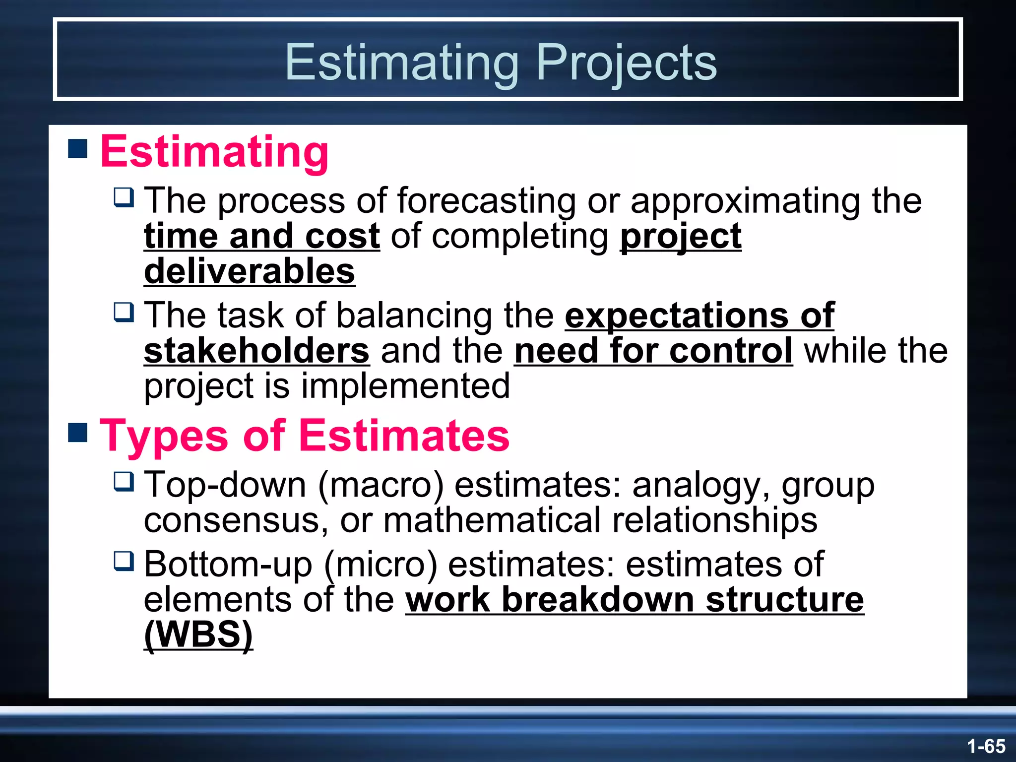 Estimating Projects   Estimating The process of forecasting or approximating the  time and cost  of completing  project deliverables The task of balancing the  expectations of stakeholders  and the  need for control  while the project is implemented Types of Estimates Top-down (macro) estimates: analogy, group consensus, or mathematical relationships Bottom-up (micro) estimates: estimates of elements of the  work breakdown structure (WBS) 