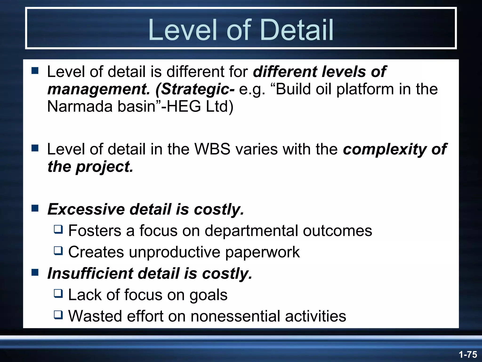 Level of Detail Level of detail is different for  different levels of management. (Strategic-  e.g. “Build oil platform in the Narmada basin”-HEG Ltd) Level of detail in the WBS varies with the  complexity of the project. Excessive detail is costly. Fosters a focus on departmental outcomes Creates unproductive paperwork Insufficient detail is costly. Lack of focus on goals Wasted effort on nonessential activities 