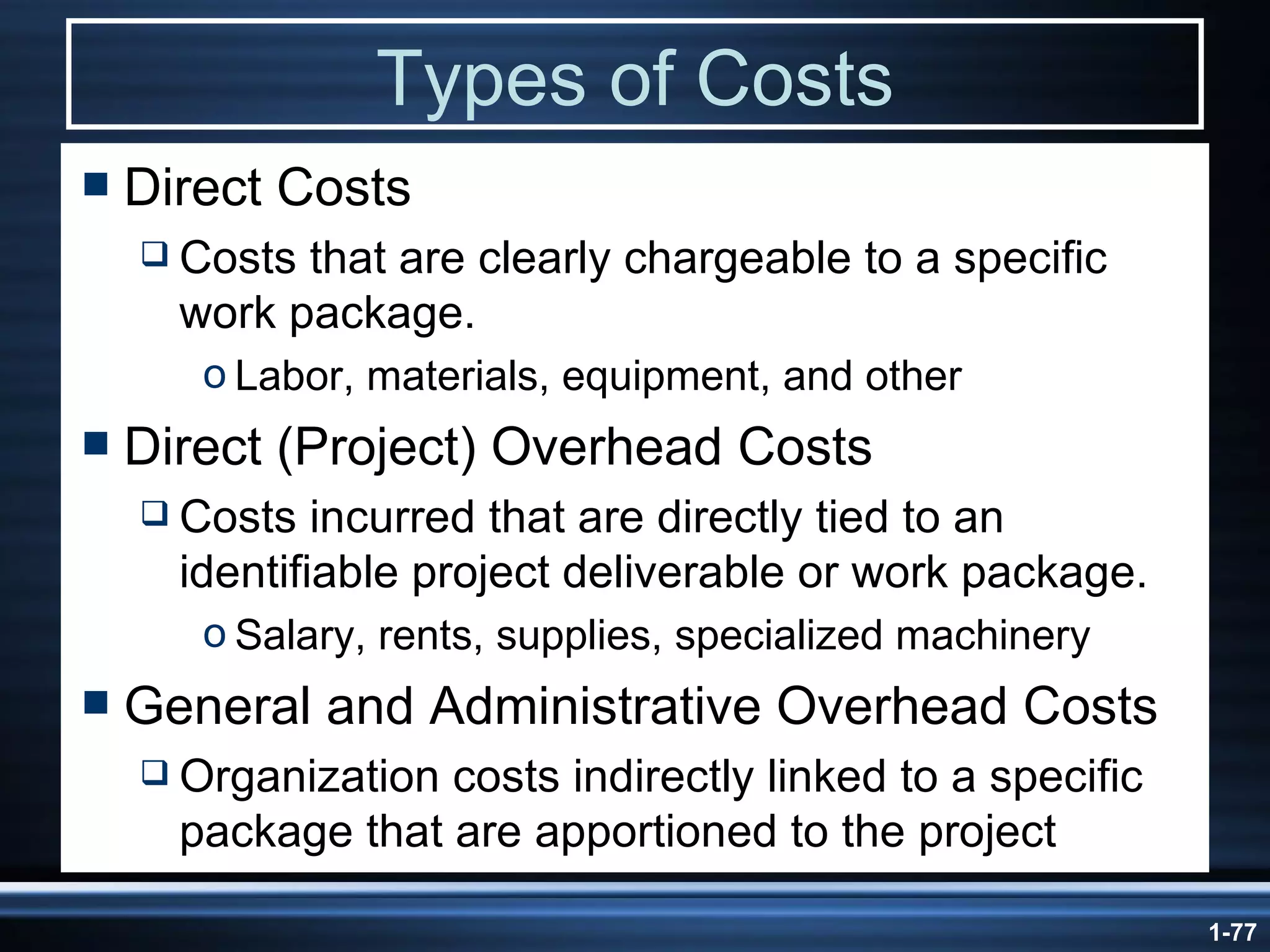 Types of Costs Direct Costs Costs that are clearly chargeable to a specific work package. Labor, materials, equipment, and other Direct (Project) Overhead Costs Costs incurred that are directly tied to an identifiable project deliverable or work package. Salary, rents, supplies, specialized machinery General and Administrative Overhead Costs Organization costs indirectly linked to a specific package that are apportioned to the project 