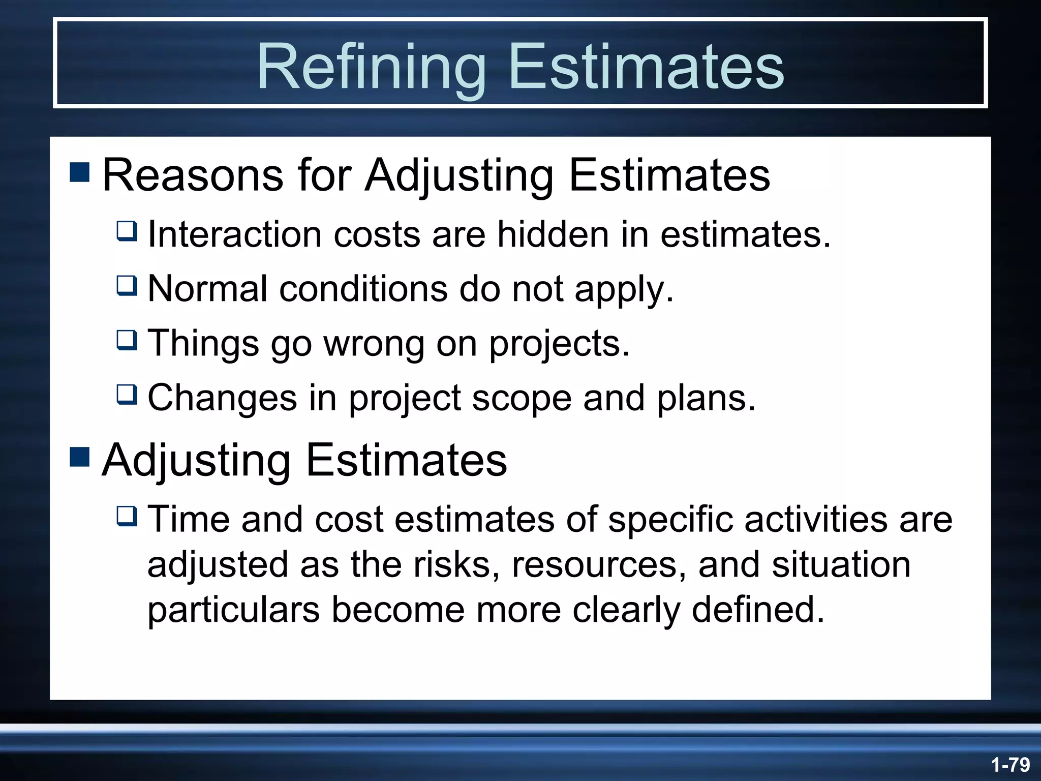 Refining Estimates Reasons for Adjusting Estimates Interaction costs are hidden in estimates. Normal conditions do not apply. Things go wrong on projects. Changes in project scope and plans. Adjusting Estimates Time and cost estimates of specific activities are adjusted as the risks, resources, and situation particulars become more clearly defined. 