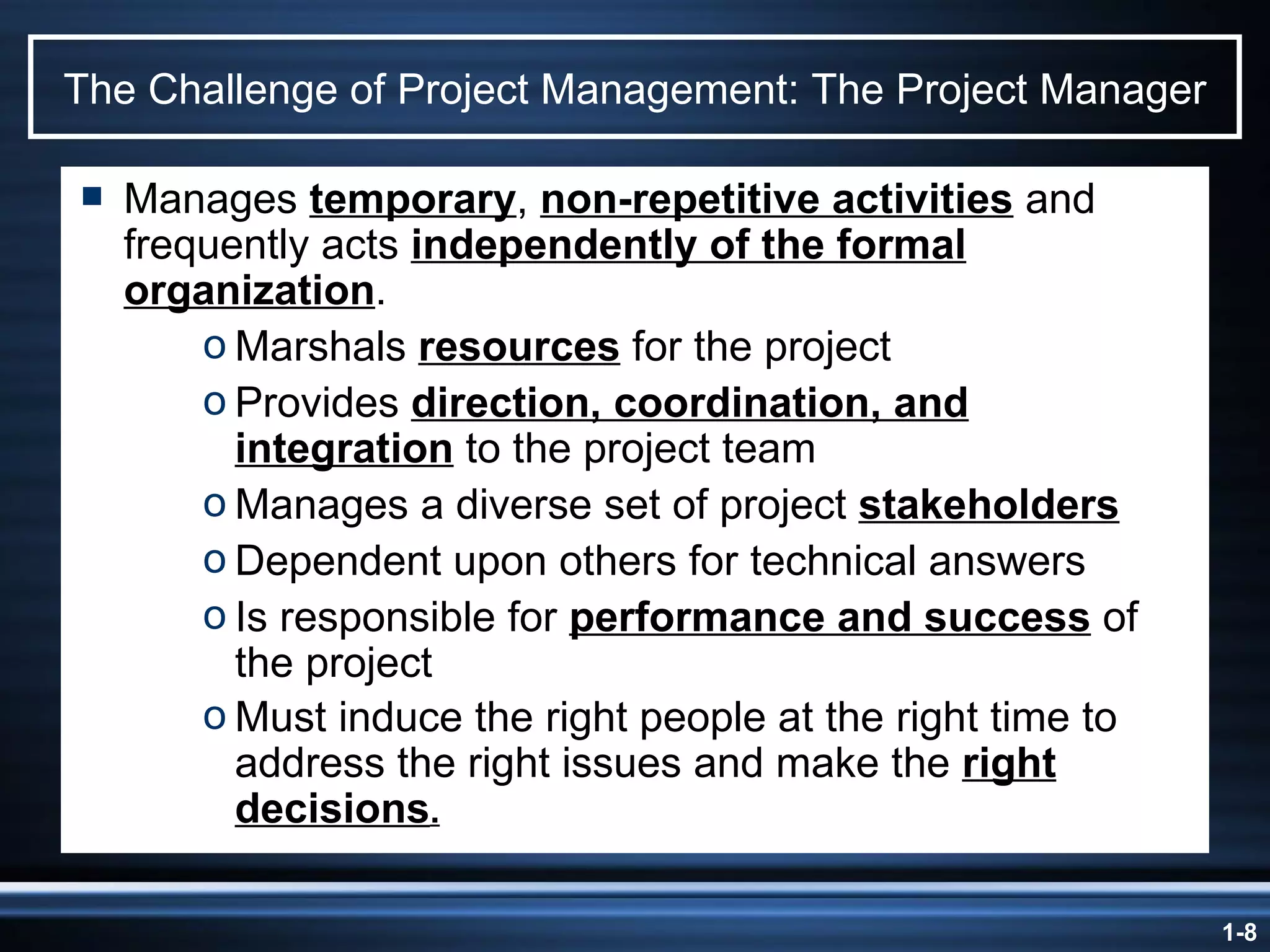 The Challenge of Project Management: The Project Manager Manages  temporary ,  non-repetitive activities  and frequently acts  independently of the formal organization . Marshals  resources  for the project Provides  direction, coordination, and integration  to the project team Manages a diverse set of project  stakeholders Dependent upon others for technical answers Is responsible for  performance and success  of the project Must induce the right people at the right time to address the right issues and make the  right decisions . 