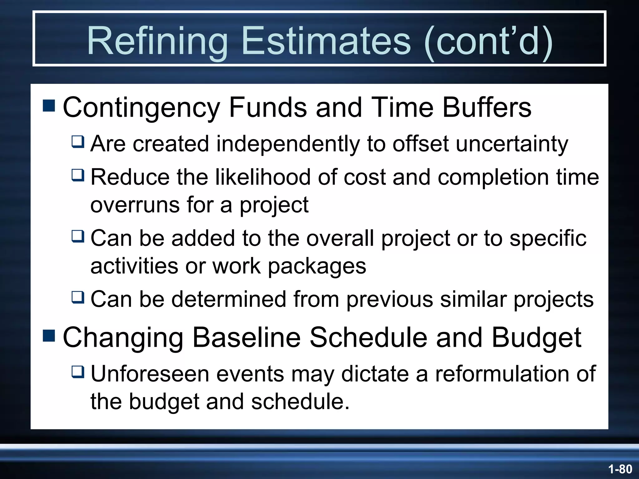 Refining Estimates (cont’d) Contingency Funds and Time Buffers Are created independently to offset uncertainty Reduce the likelihood of cost and completion time overruns for a project Can be added to the overall project or to specific activities or work packages Can be determined from previous similar projects Changing Baseline Schedule and Budget Unforeseen events may dictate a reformulation of the budget and schedule. 